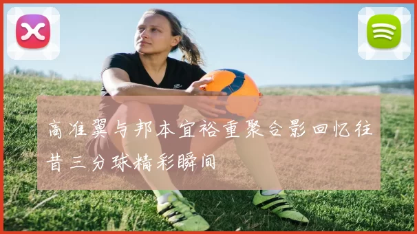 高准翼与邦本宜裕重聚合影回忆往昔三分球精彩瞬间