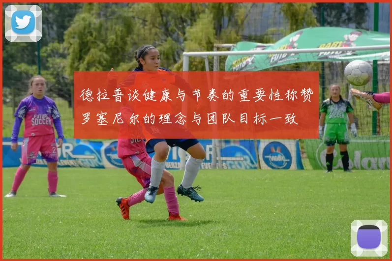 德拉普谈健康与节奏的重要性称赞罗塞尼尔的理念与团队目标一致