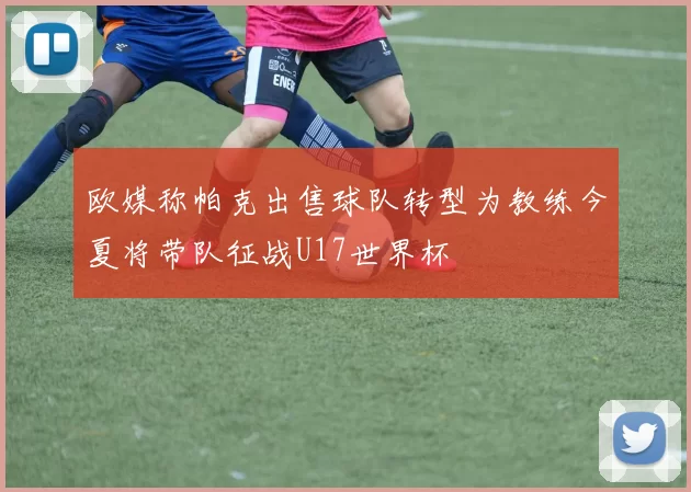 欧媒称帕克出售球队转型为教练今夏将带队征战U17世界杯