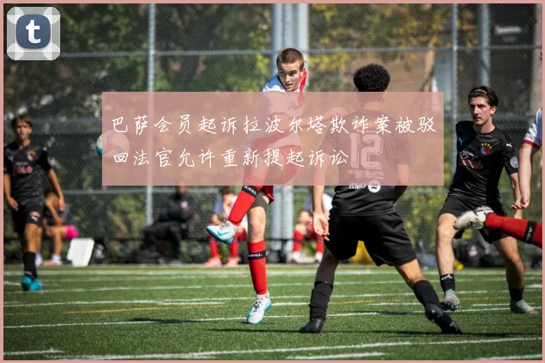 巴萨会员起诉拉波尔塔欺诈案被驳回法官允许重新提起诉讼