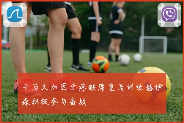 卡马文加因牙疼缺席皇马训练赫伊森积极参与备战