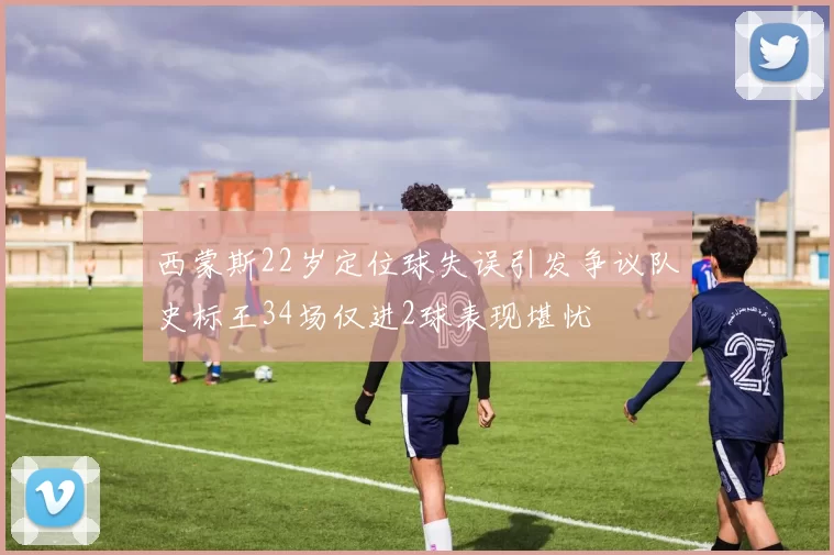 西蒙斯22岁定位球失误引发争议队史标王34场仅进2球表现堪忧
