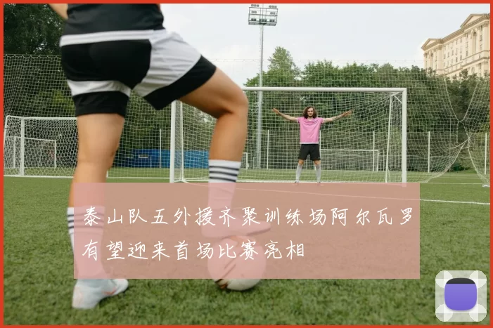 泰山队五外援齐聚训练场阿尔瓦罗有望迎来首场比赛亮相