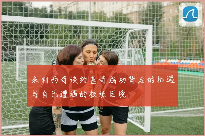 米利西奇谈约基奇成功背后的机遇与自己遭遇的教练困境