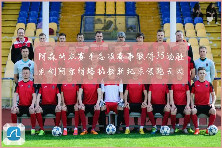阿森纳本赛季各项赛事取得35场胜利创阿尔特塔执教新纪录领跑五大联赛
