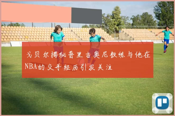 戈贝尔揭秘普里吉奥尼教练与他在NBA的交手经历引发关注