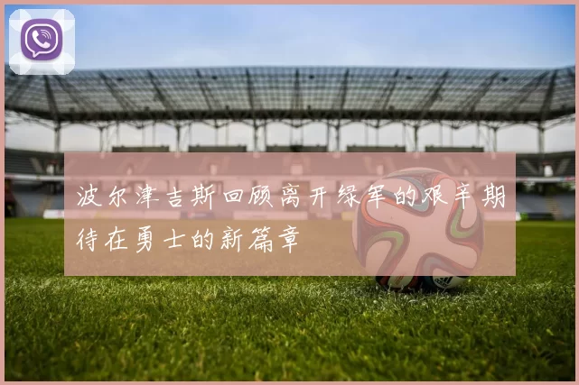 波尔津吉斯回顾离开绿军的艰辛期待在勇士的新篇章