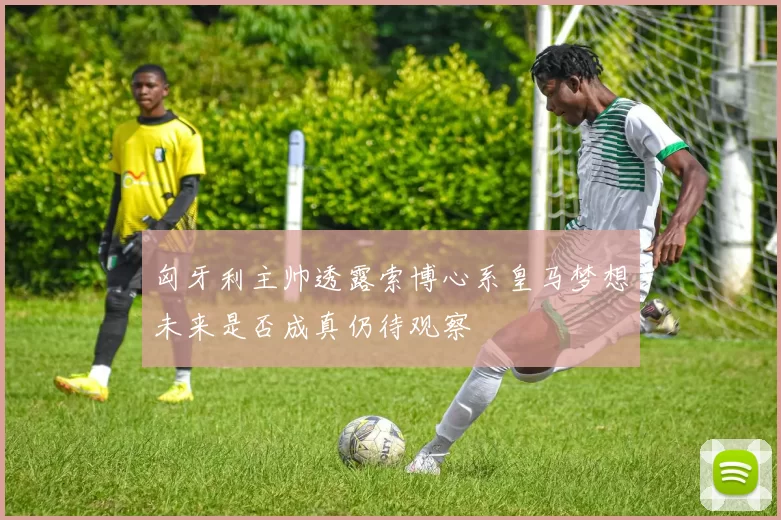 匈牙利主帅透露索博心系皇马梦想未来是否成真仍待观察