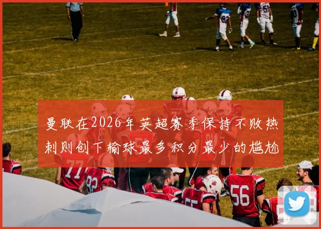 曼联在2026年英超赛季保持不败热刺则创下输球最多积分最少的尴尬纪录