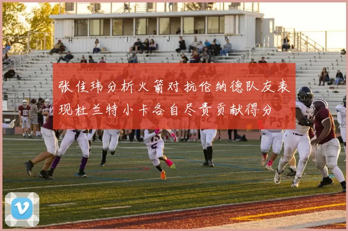 张佳玮分析火箭对抗伦纳德队友表现杜兰特小卡各自尽责贡献得分