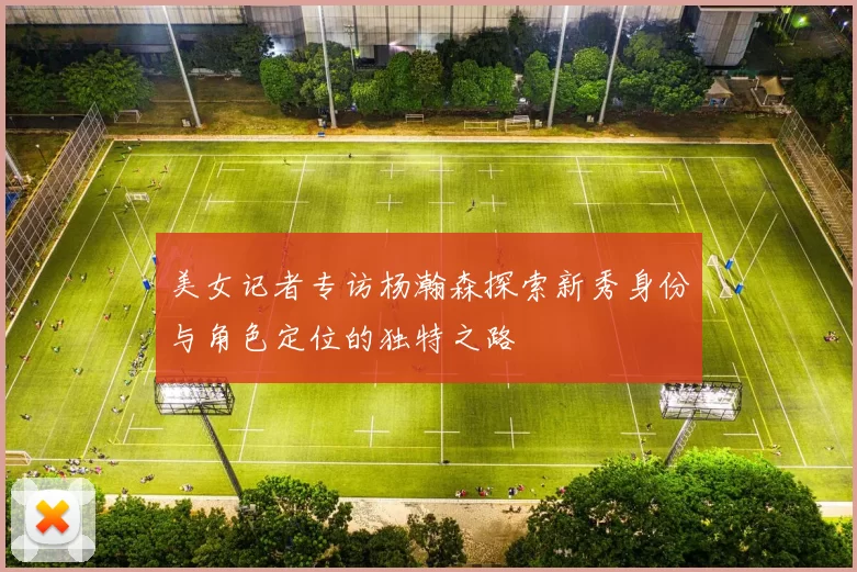 美女记者专访杨瀚森探索新秀身份与角色定位的独特之路