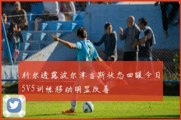 科尔透露波尔津吉斯状态回暖今日5V5训练移动明显改善