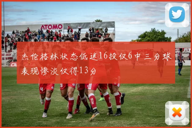 杰伦格林状态低迷16投仅6中三分球表现惨淡仅得13分