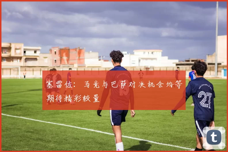 塞雷佐：马竞与巴萨对决机会均等期待精彩较量