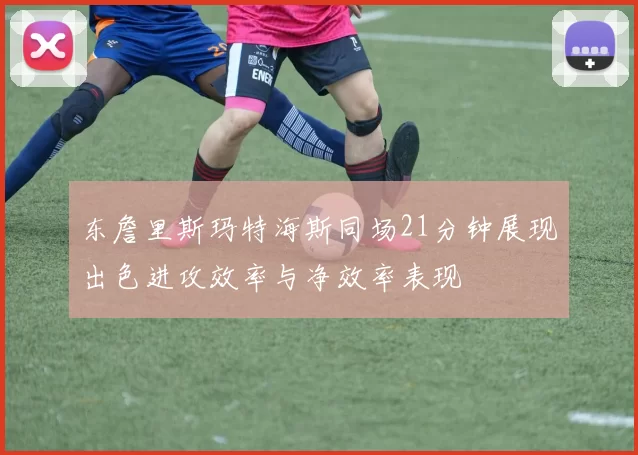 东詹里斯玛特海斯同场21分钟展现出色进攻效率与净效率表现