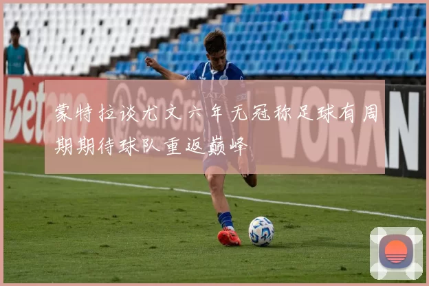 蒙特拉谈尤文六年无冠称足球有周期期待球队重返巅峰