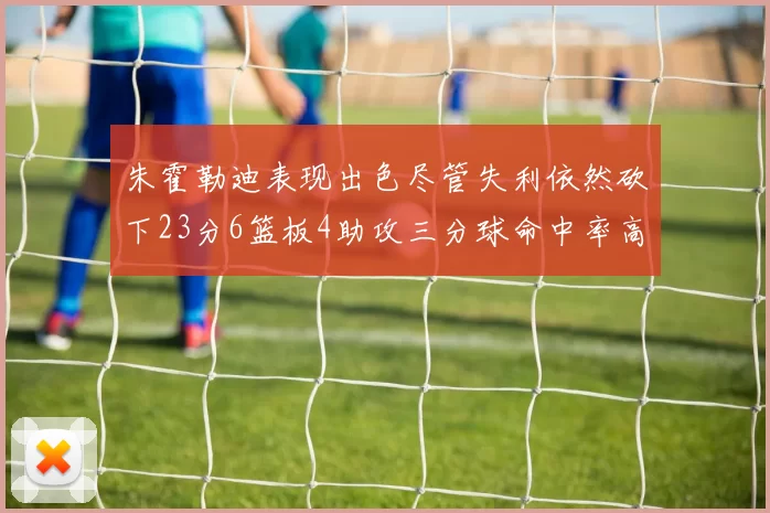 朱霍勒迪表现出色尽管失利依然砍下23分6篮板4助攻三分球命中率高达50