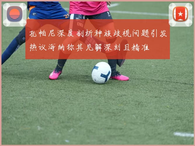 孔帕尼深度剖析种族歧视问题引发热议海纳称其见解深刻且精准